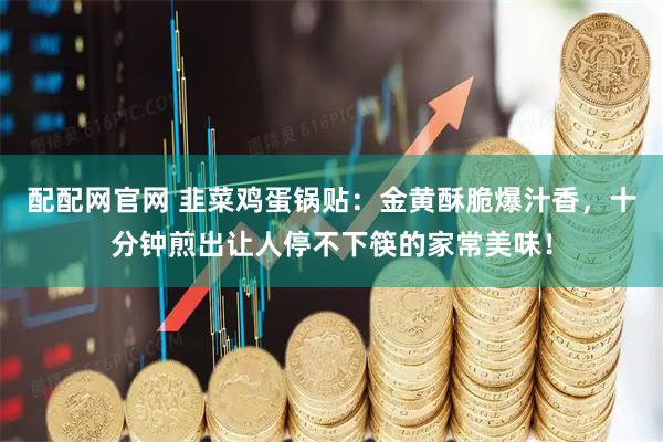 配配网官网 韭菜鸡蛋锅贴：金黄酥脆爆汁香，十分钟煎出让人停不下筷的家常美味！