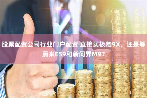 股票配资公司行业门户配资 直接买极氪9X，还是等蔚来ES9和新问界M9？