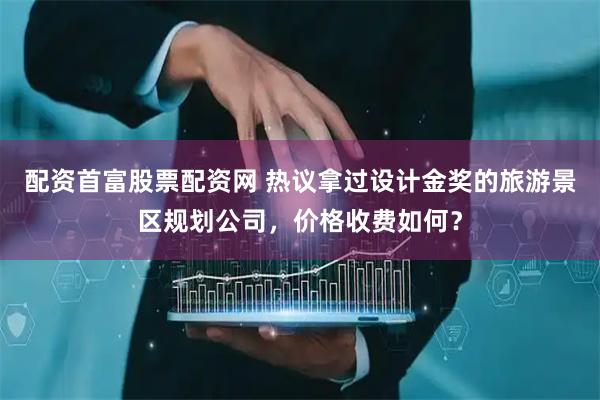配资首富股票配资网 热议拿过设计金奖的旅游景区规划公司，价格收费如何？