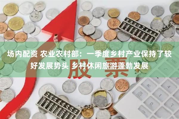 场内配资 农业农村部：一季度乡村产业保持了较好发展势头 乡村休闲旅游蓬勃发展