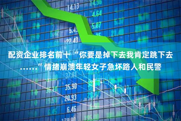 配资企业排名前十 “你要是掉下去我肯定跳下去……”情绪崩溃年轻女子急坏路人和民警