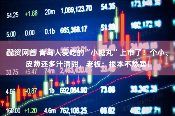 配资网首 青岛人爱吃的“小糖丸”上市了！个小、皮薄还多汁清甜，老板：根本不愁卖！