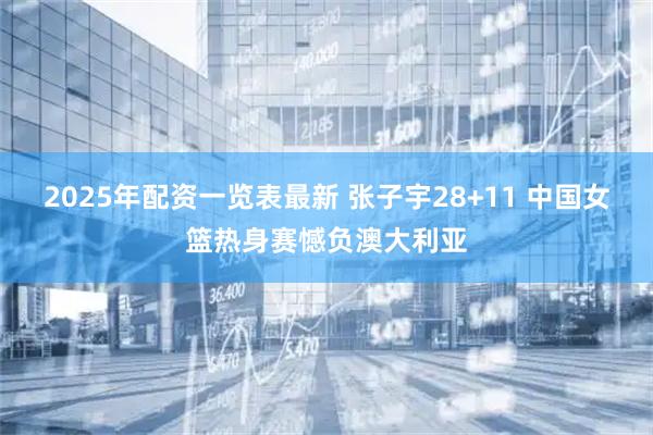 2025年配资一览表最新 张子宇28+11 中国女篮热身赛憾负澳大利亚